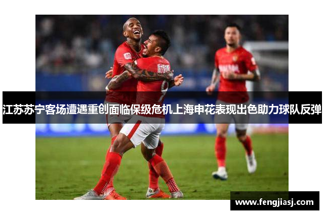 江苏苏宁客场遭遇重创面临保级危机上海申花表现出色助力球队反弹
