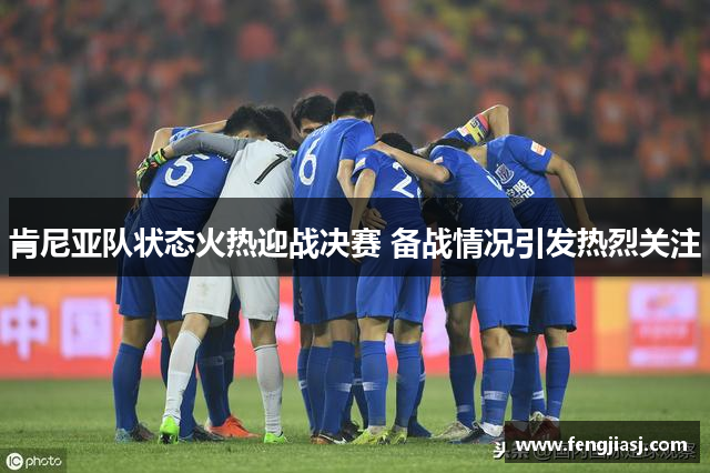 肯尼亚队状态火热迎战决赛 备战情况引发热烈关注