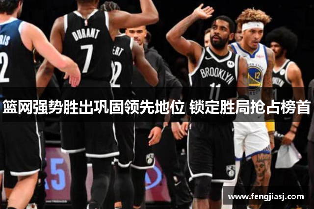 篮网强势胜出巩固领先地位 锁定胜局抢占榜首
