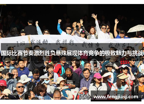 国际比赛节奏激烈胜负悬殊展现体育竞争的极致魅力与挑战