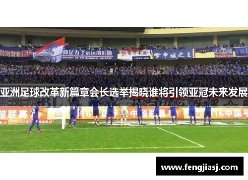 亚洲足球改革新篇章会长选举揭晓谁将引领亚冠未来发展