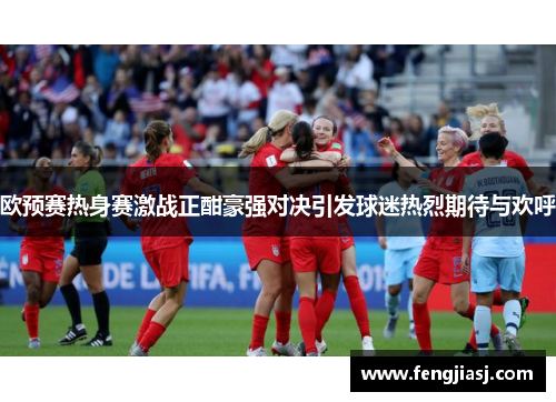 欧预赛热身赛激战正酣豪强对决引发球迷热烈期待与欢呼
