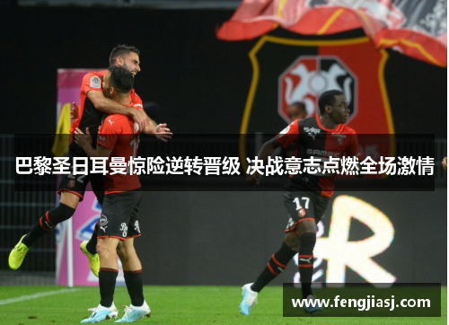 巴黎圣日耳曼惊险逆转晋级 决战意志点燃全场激情