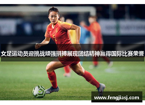 女足运动员迎挑战顽强拼搏展现团结精神赢得国际比赛荣誉