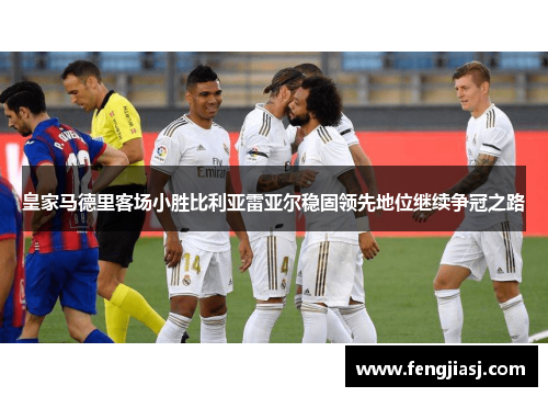 皇家马德里客场小胜比利亚雷亚尔稳固领先地位继续争冠之路