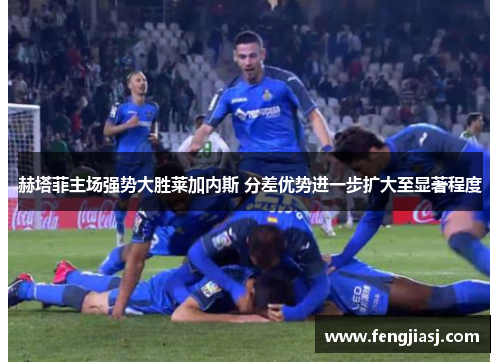 赫塔菲主场强势大胜莱加内斯 分差优势进一步扩大至显著程度