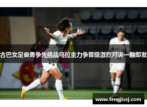 古巴女足奋勇争先挑战乌拉圭力争晋级激烈对决一触即发