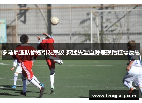 罗马尼亚队惨败引发热议 球迷失望直呼表现糟糕需反思