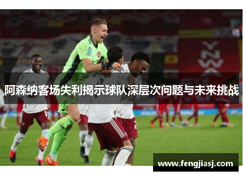 阿森纳客场失利揭示球队深层次问题与未来挑战