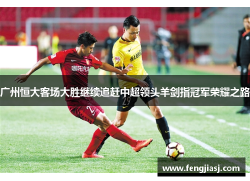 广州恒大客场大胜继续追赶中超领头羊剑指冠军荣耀之路