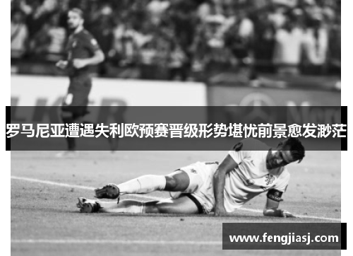 罗马尼亚遭遇失利欧预赛晋级形势堪忧前景愈发渺茫
