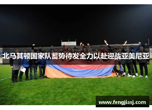 北马其顿国家队蓄势待发全力以赴迎战亚美尼亚