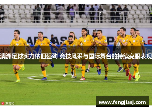 澳洲足球实力依旧强劲 竞技风采与国际舞台的持续亮眼表现