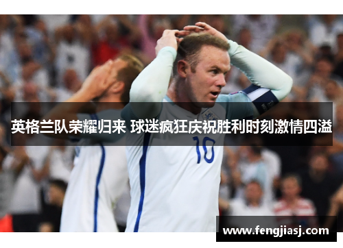 英格兰队荣耀归来 球迷疯狂庆祝胜利时刻激情四溢