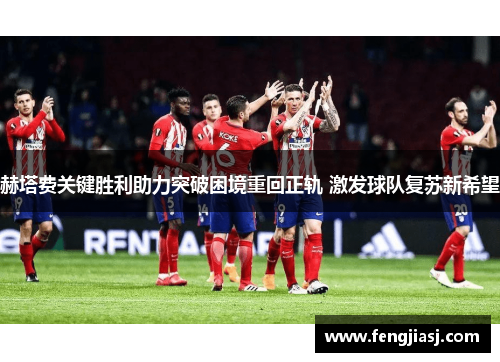 赫塔费关键胜利助力突破困境重回正轨 激发球队复苏新希望