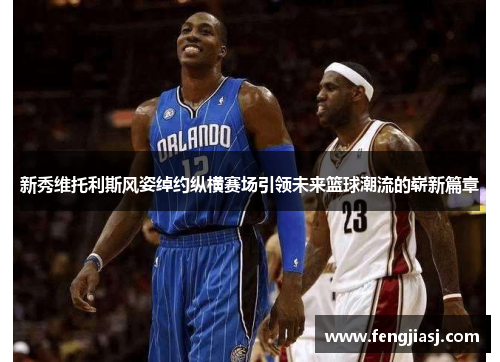 新秀维托利斯风姿绰约纵横赛场引领未来篮球潮流的崭新篇章
