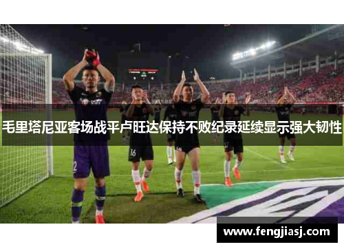 毛里塔尼亚客场战平卢旺达保持不败纪录延续显示强大韧性