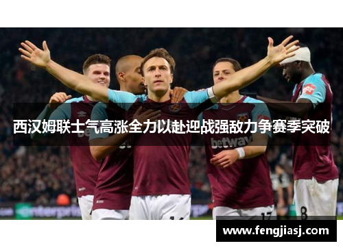 西汉姆联士气高涨全力以赴迎战强敌力争赛季突破